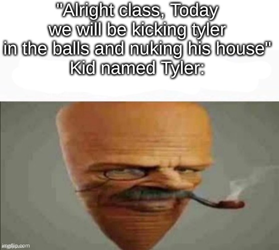 My honest reaction | "Alright class, Today we will be kicking tyler in the balls and nuking his house"
Kid named Tyler: | image tagged in my honest reaction | made w/ Imgflip meme maker