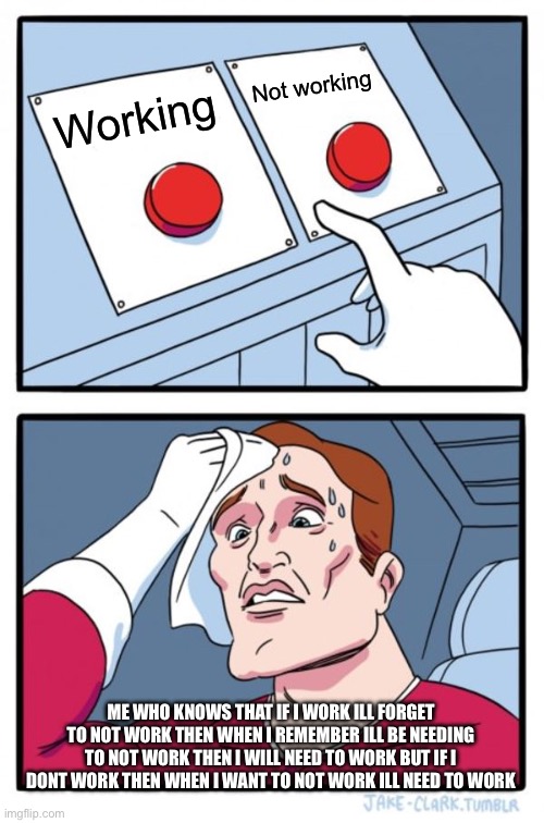 Two Buttons Meme | Not working; Working; ME WHO KNOWS THAT IF I WORK ILL FORGET TO NOT WORK THEN WHEN I REMEMBER ILL BE NEEDING TO NOT WORK THEN I WILL NEED TO WORK BUT IF I DONT WORK THEN WHEN I WANT TO NOT WORK ILL NEED TO WORK | image tagged in memes,two buttons | made w/ Imgflip meme maker