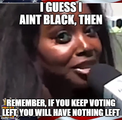 El BlanCO | I GUESS I AINT BLACK, THEN; REMEMBER, IF YOU KEEP VOTING LEFT, YOU WILL HAVE NOTHING LEFT | image tagged in maga,white woman,white people,white girl,white girls | made w/ Imgflip meme maker