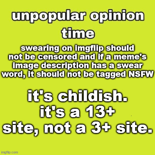 Fr. | swearing on imgflip should not be censored and if a meme's image description has a swear word, it should not be tagged NSFW; it's childish. it's a 13+ site, not a 3+ site. | image tagged in unpopular opinion | made w/ Imgflip meme maker