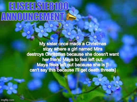 EliseElsie8100 Announcement | My sister once made a Christmas story where a girl named Mira destroys Christmas because she doesn't want her friend Maya to feel left out. Maya feels left out because she is [I can't say this because I'll get death threats] | image tagged in eliseelsie8100 announcement | made w/ Imgflip meme maker