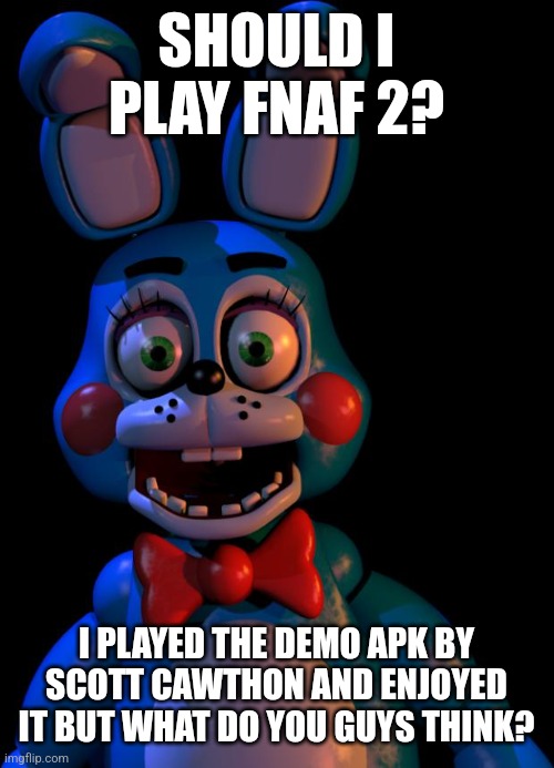 Should I? | SHOULD I PLAY FNAF 2? I PLAYED THE DEMO APK BY SCOTT CAWTHON AND ENJOYED IT BUT WHAT DO YOU GUYS THINK? | image tagged in toy bonnie fnaf | made w/ Imgflip meme maker