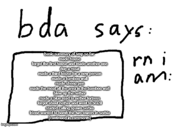 compressing 3 weeks of stuff into this | basic summary of smp so far:
made house
forgot the first house and made another one
dug a moat
made a third house for a new person
made a bamboo wall
made sheep pen
made the moat all the area in the bamboo wall
blew up the nether
made a blue road to nether fortress
forgot about nether and went to brazil
started calling spawn serbia
friend wanted to bomb the two towers in serbia
[continued in comments] | image tagged in official badlydrawnaxolotl announcement temp | made w/ Imgflip meme maker