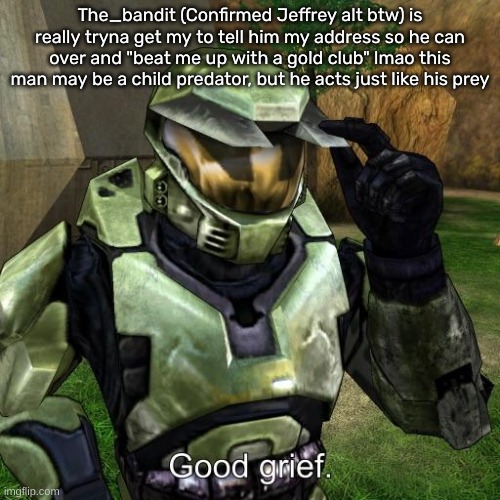 Halo Master Chief good grief | The_bandit (Confirmed Jeffrey alt btw) is really tryna get my to tell him my address so he can over and "beat me up with a gold club" lmao this man may be a child predator, but he acts just like his prey | image tagged in halo master chief good grief | made w/ Imgflip meme maker