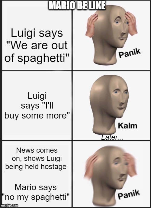 Mario be like | MARIO BE LIKE; Luigi says "We are out of spaghetti"; Luigi says "I'll buy some more"; Later... News comes on, shows Luigi being held hostage; Mario says "no my spaghetti" | image tagged in memes,panik kalm panik | made w/ Imgflip meme maker