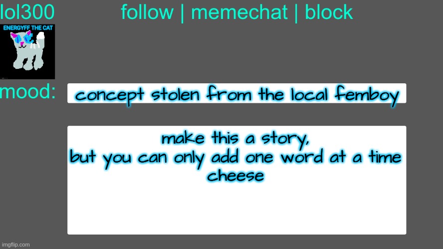 the word I will start with is "cheese" | concept stolen from the local femboy; make this a story, but you can only add one word at a time
cheese | image tagged in lol300 announcement temp 3 | made w/ Imgflip meme maker