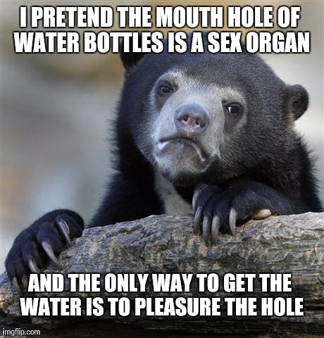 Confession Bear Meme | I PRETEND THE MOUTH HOLE OF WATER BOTTLES IS A SEX ORGAN AND THE ONLY WAY TO GET THE WATER IS TO PLEASURE THE HOLE | image tagged in memes,confession bear,AdviceAnimals | made w/ Imgflip meme maker
