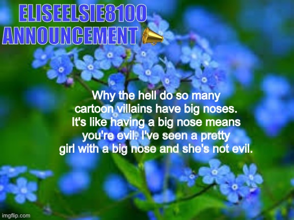 EliseElsie8100 Announcement | Why the hell do so many cartoon villains have big noses. It's like having a big nose means you're evil. I've seen a pretty girl with a big nose and she's not evil. | image tagged in eliseelsie8100 announcement | made w/ Imgflip meme maker