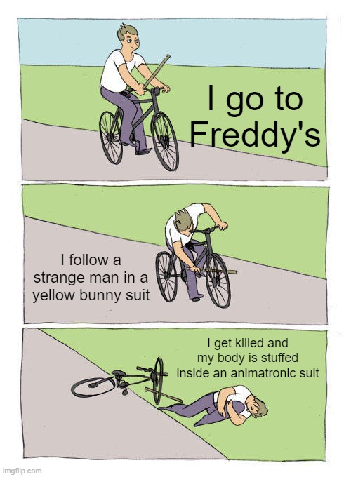 Bike Fall Meme | I go to Freddy's; I follow a strange man in a yellow bunny suit; I get killed and my body is stuffed inside an animatronic suit | image tagged in memes,bike fall | made w/ Imgflip meme maker