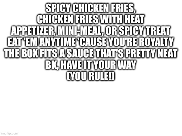 New copypasta | SPICY CHICKEN FRIES, CHICKEN FRIES WITH HEAT
APPETIZER, MINI-MEAL, OR SPICY TREAT
EAT 'EM ANYTIME 'CAUSE YOU'RE ROYALTY
THE BOX FITS A SAUCE THAT'S PRETTY NEAT
BK, HAVE IT YOUR WAY
(YOU RULE!) | made w/ Imgflip meme maker