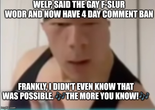 Heh. | WELP, SAID THE GAY F-SLUR WODR AND NOW HAVE 4 DAY COMMENT BAN; FRANKLY, I DIDN'T EVEN KNOW THAT WAS POSSIBLE. 🎶THE MORE YOU KNOW!🎶 | image tagged in random dude | made w/ Imgflip meme maker