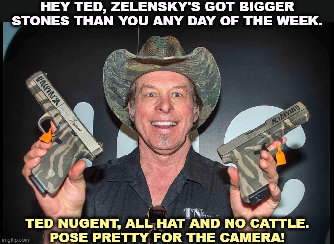 Another drug-damaged Republican. FYI, Zelensky's beating the cr*p out of the Russian army. Even Napoleon didn't manage that. | HEY TED, ZELENSKY'S GOT BIGGER STONES THAN YOU ANY DAY OF THE WEEK. TED NUGENT, ALL HAT AND NO CATTLE.
POSE PRETTY FOR THE CAMERA! | image tagged in ted nugent,jerk,vladimir zelensky,smart,strong,winner | made w/ Imgflip meme maker