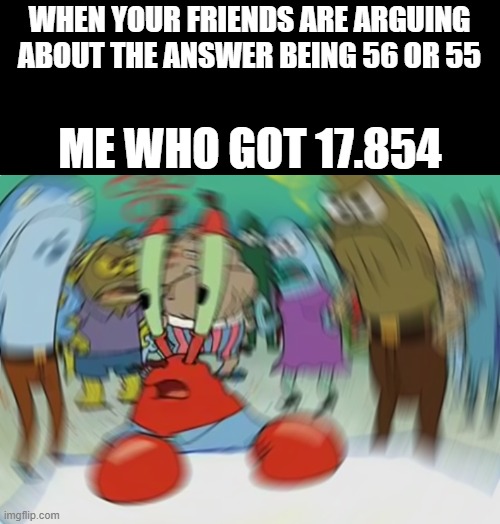 *Quickly replaces answer* YA IT'S 56!!! | WHEN YOUR FRIENDS ARE ARGUING ABOUT THE ANSWER BEING 56 OR 55; ME WHO GOT 17.854 | image tagged in memes,mr krabs blur meme | made w/ Imgflip meme maker