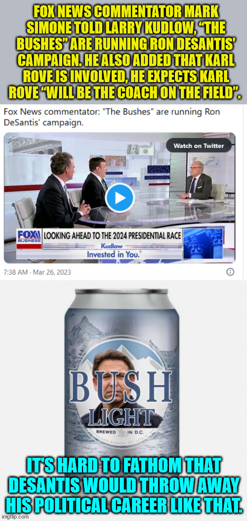 Bush light... Rino will lose. | FOX NEWS COMMENTATOR MARK SIMONE TOLD LARRY KUDLOW, “THE BUSHES” ARE RUNNING RON DESANTIS’ CAMPAIGN. HE ALSO ADDED THAT KARL ROVE IS INVOLVED, HE EXPECTS KARL ROVE “WILL BE THE COACH ON THE FIELD”. IT'S HARD TO FATHOM THAT DESANTIS WOULD THROW AWAY HIS POLITICAL CAREER LIKE THAT. | image tagged in political,mistake,bush,league | made w/ Imgflip meme maker