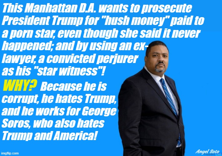 alvin bragg, manhattan d.a. hates trump | This Manhattan D.A. wants to prosecute
President Trump for "hush money" paid to
a porn star, even though she said it never
happened; and by using an ex-
lawyer, a convicted perjurer 
as his "star witness"! WHY? Because he is
corrupt, he hates Trump, 
and he works for George
Soros, who also hates
Trump and America! Angel Soto | image tagged in donald trump,alvin bragg,george soros,stormy daniels,michael cohen,america | made w/ Imgflip meme maker