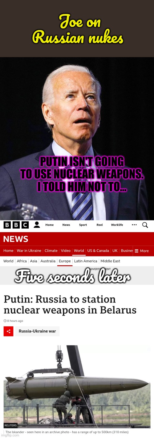 Explaining foreign policy to liberals | Joe on Russian nukes; PUTIN ISN'T GOING TO USE NUCLEAR WEAPONS. I TOLD HIM NOT TO... Five seconds later | image tagged in joe biden,why do they always,get it wrong | made w/ Imgflip meme maker