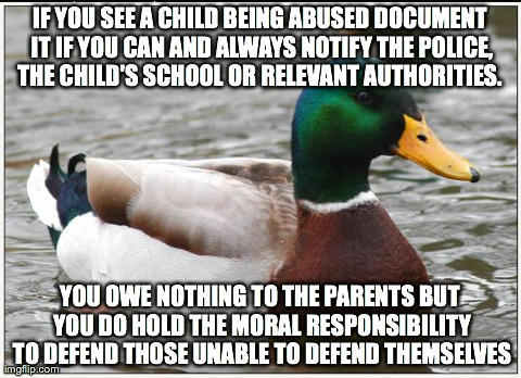 Actual Advice Mallard | IF YOU SEE A CHILD BEING ABUSED DOCUMENT IT IF YOU CAN AND ALWAYS NOTIFY THE POLICE, THE CHILD'S SCHOOL OR RELEVANT AUTHORITIES.  YOU OWE NO | image tagged in memes,actual advice mallard,AdviceAnimals | made w/ Imgflip meme maker