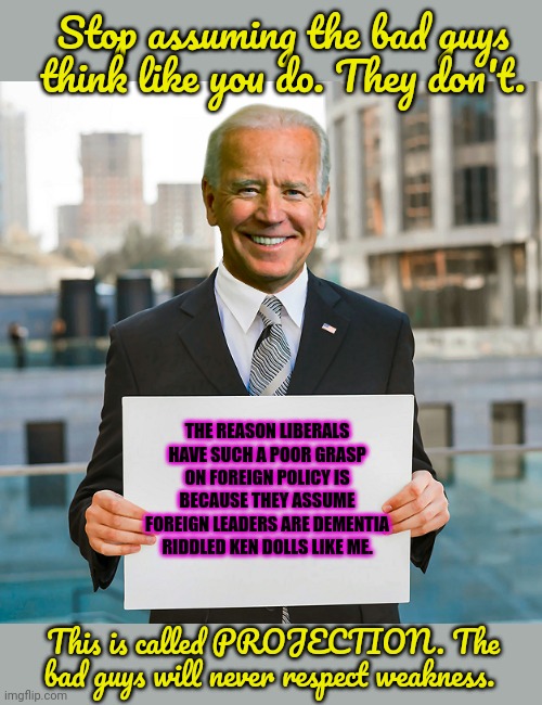 Explaining foreign policy to liberals | Stop assuming the bad guys think like you do. They don't. THE REASON LIBERALS HAVE SUCH A POOR GRASP ON FOREIGN POLICY IS BECAUSE THEY ASSUME FOREIGN LEADERS ARE DEMENTIA RIDDLED KEN DOLLS LIKE ME. This is called PROJECTION. The bad guys will never respect weakness. | image tagged in joe biden blank sign,dementia joe,bad guys,dont respect weakness | made w/ Imgflip meme maker