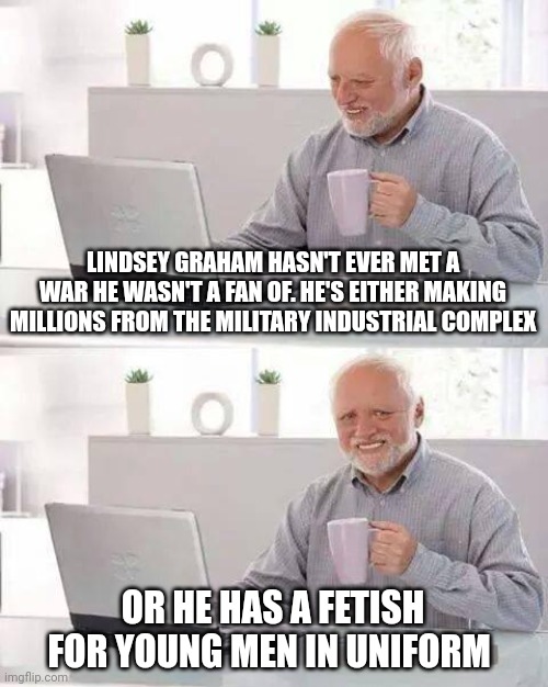 Hide the Pain Harold Meme | LINDSEY GRAHAM HASN'T EVER MET A WAR HE WASN'T A FAN OF. HE'S EITHER MAKING MILLIONS FROM THE MILITARY INDUSTRIAL COMPLEX; OR HE HAS A FETISH FOR YOUNG MEN IN UNIFORM | image tagged in memes,hide the pain harold | made w/ Imgflip meme maker