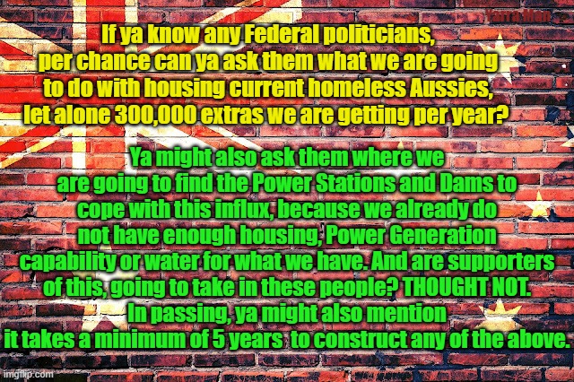 Australia is in fact full |  Yarra Man; If ya know any Federal politicians, per chance can ya ask them what we are going to do with housing current homeless Aussies, let alone 300,000 extras we are getting per year? Ya might also ask them where we are going to find the Power Stations and Dams to cope with this influx, because we already do not have enough housing, Power Generation capability or water for what we have. And are supporters of this, going to take in these people? THOUGHT NOT.
In passing, ya might also mention it takes a minimum of 5 years  to construct any of the above. | image tagged in homelessness,immigration,woke,insanity,fall of western countries,politicians are stupid | made w/ Imgflip meme maker