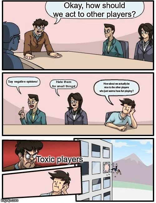 People have gotta stop being jerks on the internet! :( | Okay, how should we act to other players? Say negative opinions! Hate them for small things! How about we actually be nice to the other players who just wanna have fun playing? Toxic players | image tagged in memes,boardroom meeting suggestion | made w/ Imgflip meme maker