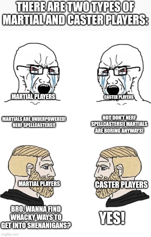 Chad Yes Meme | THERE ARE TWO TYPES OF MARTIAL AND CASTER PLAYERS:; MARTIAL PLAYERS; CASTER PLAYERS; MARTIALS ARE UNDERPOWERED! NERF SPELLCASTERS!! NO!! DON'T NERF SPELLCASTERS!! MARTIALS ARE BORING ANYWAYS! MARTIAL PLAYERS; CASTER PLAYERS; BRO. WANNA FIND WHACKY WAYS TO GET INTO SHENANIGANS? YES! | image tagged in chad yes meme | made w/ Imgflip meme maker