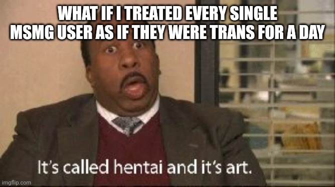 its called hentai and its art | WHAT IF I TREATED EVERY SINGLE MSMG USER AS IF THEY WERE TRANS FOR A DAY | image tagged in its called hentai and its art | made w/ Imgflip meme maker