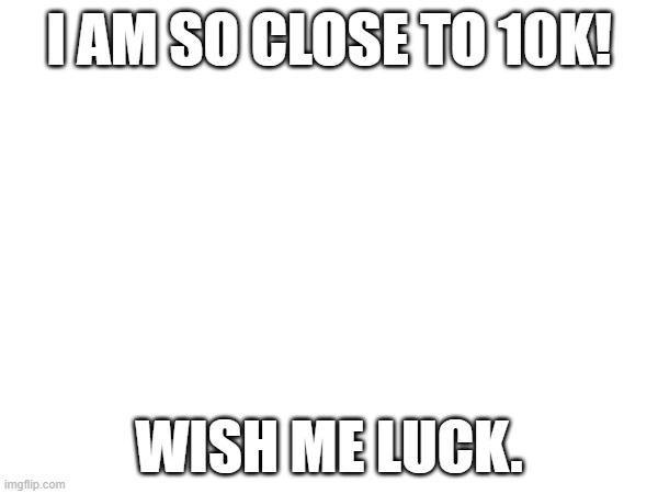 So close! | I AM SO CLOSE TO 10K! WISH ME LUCK. | image tagged in 10k | made w/ Imgflip meme maker