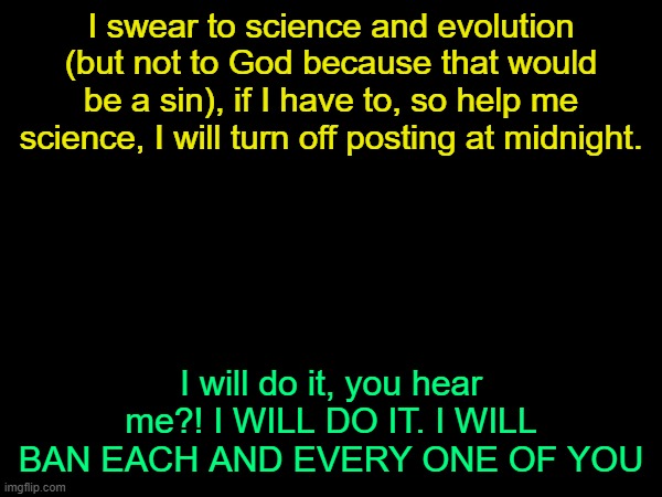 drizzy text temp | I swear to science and evolution (but not to God because that would be a sin), if I have to, so help me science, I will turn off posting at midnight. I will do it, you hear me?! I WILL DO IT. I WILL BAN EACH AND EVERY ONE OF YOU | image tagged in drizzy text temp | made w/ Imgflip meme maker