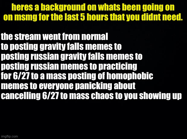 Black background | heres a background on whats been going on on msmg for the last 5 hours that you didnt need. the stream went from normal to posting gravity f | image tagged in black background | made w/ Imgflip meme maker