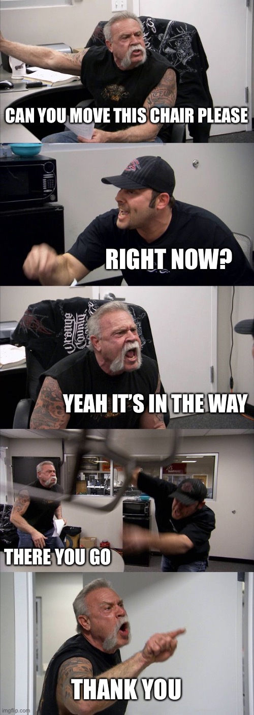 Chair mover | CAN YOU MOVE THIS CHAIR PLEASE; RIGHT NOW? YEAH IT’S IN THE WAY; THERE YOU GO; THANK YOU | image tagged in memes,american chopper argument | made w/ Imgflip meme maker