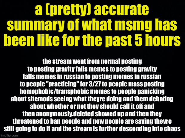 a brief summary | a (pretty) accurate summary of what msmg has been like for the past 5 hours; the stream went from normal posting to posting gravity falls memes to posting gravity falls memes in russian to posting memes in russian to people "practicing" for 3/27 to people mass posting homophobic/transphobic memes to people panicking about sitemods seeing what theyre doing and them debating about whether or not they should call it off and then anonymously.deleted showed up and then they threatened to ban people and now people are saying theyre still going to do it and the stream is further descending into chaos | image tagged in summary,explanation,msmg,3/27,march 27th | made w/ Imgflip meme maker