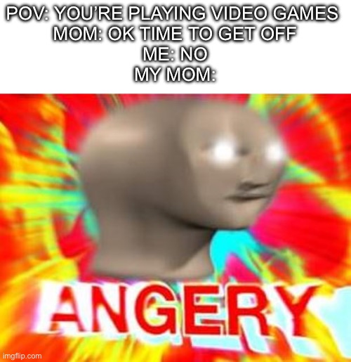 Moms | POV: YOU’RE PLAYING VIDEO GAMES 
MOM: OK TIME TO GET OFF
ME: NO
MY MOM: | image tagged in surreal angery,life sucks,why are you reading the tags,mom,video games | made w/ Imgflip meme maker