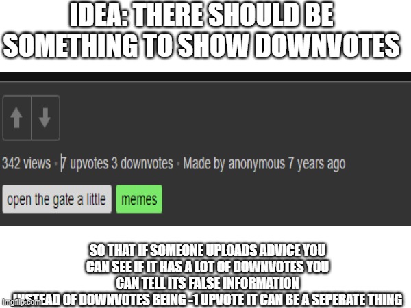 what do you think? | IDEA: THERE SHOULD BE SOMETHING TO SHOW DOWNVOTES; SO THAT IF SOMEONE UPLOADS ADVICE YOU CAN SEE IF IT HAS A LOT OF DOWNVOTES YOU CAN TELL ITS FALSE INFORMATION
INSTEAD OF DOWNVOTES BEING -1 UPVOTE IT CAN BE A SEPERATE THING | made w/ Imgflip meme maker