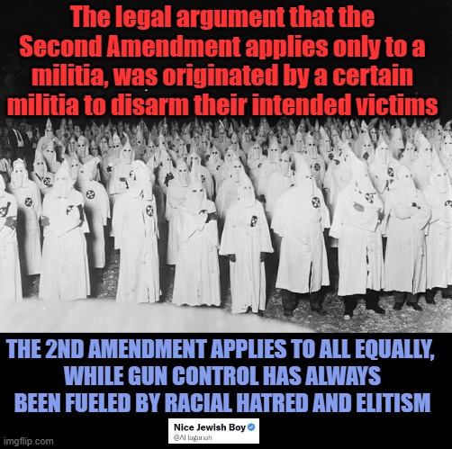 Elitism and Racism is behind all major gun control bills | The legal argument that the Second Amendment applies only to a militia, was originated by a certain militia to disarm their intended victims; THE 2ND AMENDMENT APPLIES TO ALL EQUALLY, 
WHILE GUN CONTROL HAS ALWAYS BEEN FUELED BY RACIAL HATRED AND ELITISM | image tagged in 2a,rkba,gun control,racism | made w/ Imgflip meme maker