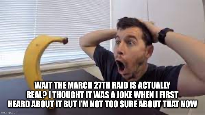 WAIT THE MARCH 27TH RAID IS ACTUALLY REAL? I THOUGHT IT WAS A JOKE WHEN I FIRST HEARD ABOUT IT BUT I’M NOT TOO SURE ABOUT THAT NOW | made w/ Imgflip meme maker