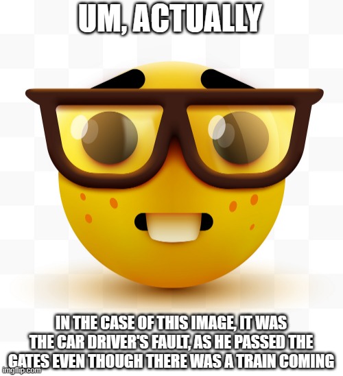 Nerd emoji | UM, ACTUALLY IN THE CASE OF THIS IMAGE, IT WAS THE CAR DRIVER'S FAULT, AS HE PASSED THE GATES EVEN THOUGH THERE WAS A TRAIN COMING | image tagged in nerd emoji | made w/ Imgflip meme maker