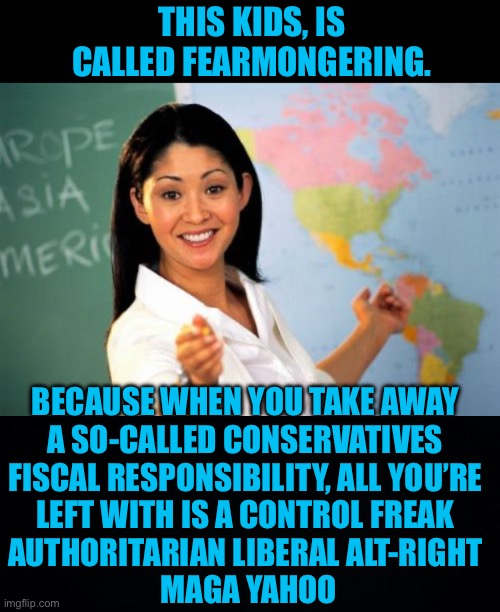 THIS KIDS, IS CALLED FEARMONGERING. BECAUSE WHEN YOU TAKE AWAY 
A SO-CALLED CONSERVATIVES 
FISCAL RESPONSIBILITY, ALL YOU’RE 
LEFT WITH IS A | image tagged in memes,unhelpful high school teacher,black background | made w/ Imgflip meme maker