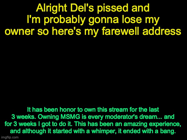#noregrets (mod: enable posting or i will visit your mother on April 1st 2025) (Fine with me) (seriously please enable posting) | Alright Del's pissed and I'm probably gonna lose my owner so here's my farewell address; It has been honor to own this stream for the last 3 weeks. Owning MSMG is every moderator's dream... and for 3 weeks I got to do it. This has been an amazing experience, and although it started with a whimper, it ended with a bang. | image tagged in drizzy text temp | made w/ Imgflip meme maker