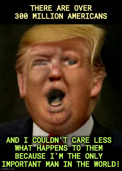 THERE ARE OVER 300 MILLION AMERICANS; AND I COULDN'T CARE LESS 

WHAT HAPPENS TO THEM 
BECAUSE I'M THE ONLY 
IMPORTANT MAN IN THE WORLD! | image tagged in trump,narcissist,ego,selfish,america,finished | made w/ Imgflip meme maker