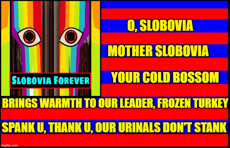 The Flag & National Anthem of Slobovia | O, SLOBOVIA; MOTHER SLOBOVIA; YOUR COLD BOSSOM; BRINGS WARMTH TO OUR LEADER, FROZEN TURKEY; SPANK U, THANK U, OUR URINALS DON'T STANK | image tagged in vince vance,national anthem,pledge of allegiance,our flag,memes,nonsense | made w/ Imgflip meme maker