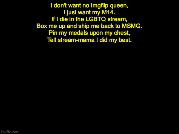 drizzy text temp | I don't want no Imgflip queen,
I just want my M14.
If I die in the LGBTQ stream,
Box me up and ship me back to MSMG.
Pin my medals upon my chest,
Tell stream-mama I did my best. | image tagged in drizzy text temp | made w/ Imgflip meme maker