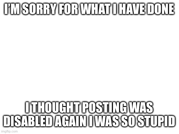 I’M SORRY FOR WHAT I HAVE DONE; I THOUGHT POSTING WAS DISABLED AGAIN I WAS SO STUPID | made w/ Imgflip meme maker