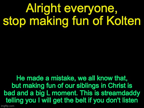 drizzy text temp | Alright everyone, stop making fun of Kolten; He made a mistake, we all know that, but making fun of our siblings in Christ is bad and a big L moment. This is streamdaddy telling you I will get the belt if you don't listen | image tagged in drizzy text temp | made w/ Imgflip meme maker