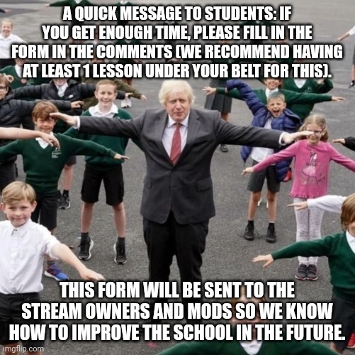 Thanks. | A QUICK MESSAGE TO STUDENTS: IF YOU GET ENOUGH TIME, PLEASE FILL IN THE FORM IN THE COMMENTS (WE RECOMMEND HAVING AT LEAST 1 LESSON UNDER YOUR BELT FOR THIS). THIS FORM WILL BE SENT TO THE STREAM OWNERS AND MODS SO WE KNOW HOW TO IMPROVE THE SCHOOL IN THE FUTURE. | image tagged in bojo t-posing with school kids | made w/ Imgflip meme maker