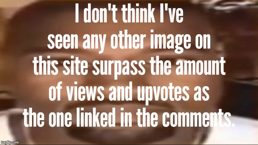 \ | I don't think I've seen any other image on this site surpass the amount of views and upvotes as the one linked in the comments. | made w/ Imgflip meme maker
