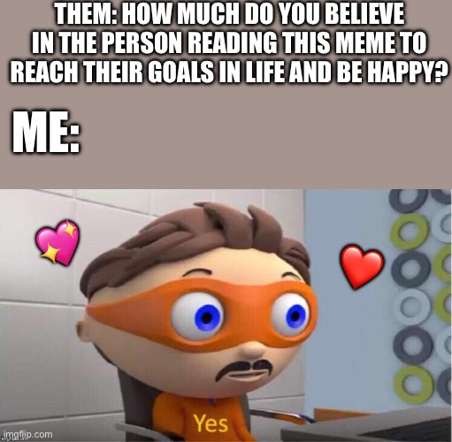 Hmmm… tough question… yes | THEM: HOW MUCH DO YOU BELIEVE IN THE PERSON READING THIS MEME TO REACH THEIR GOALS IN LIFE AND BE HAPPY? ME:; 💖; ❤️ | image tagged in protegent yes,wholesome | made w/ Imgflip meme maker