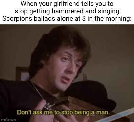 Take me to the magic of the moment! | When your girlfriend tells you to stop getting hammered and singing Scorpions ballads alone at 3 in the morning: | image tagged in don't ask me to stop being a man,scorpions,rocky,wind of change | made w/ Imgflip meme maker