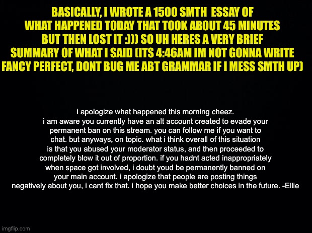 sloppy explanation, sorry i lost the original. (READ COMMENT PLEASE) | BASICALLY, I WROTE A 1500 SMTH  ESSAY OF WHAT HAPPENED TODAY THAT TOOK ABOUT 45 MINUTES BUT THEN LOST IT :))) SO UH HERES A VERY BRIEF SUMMARY OF WHAT I SAID (ITS 4:46AM IM NOT GONNA WRITE FANCY PERFECT, DONT BUG ME ABT GRAMMAR IF I MESS SMTH UP); i apologize what happened this morning cheez. i am aware you currently have an alt account created to evade your permanent ban on this stream. you can follow me if you want to chat. but anyways, on topic. what i think overall of this situation is that you abused your moderator status, and then proceeded to completely blow it out of proportion. if you hadnt acted inappropriately when space got involved, i doubt youd be permanently banned on your main account. i apologize that people are posting things negatively about you, i cant fix that. i hope you make better choices in the future. -Ellie | image tagged in tldr,explanation,sorry,msmg | made w/ Imgflip meme maker