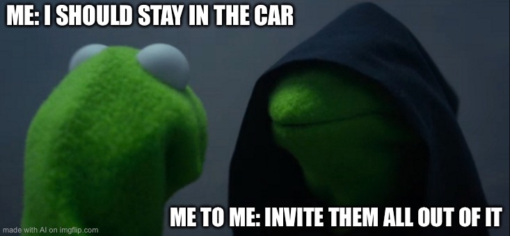 Evil Kermit | ME: I SHOULD STAY IN THE CAR; ME TO ME: INVITE THEM ALL OUT OF IT | image tagged in memes,evil kermit | made w/ Imgflip meme maker